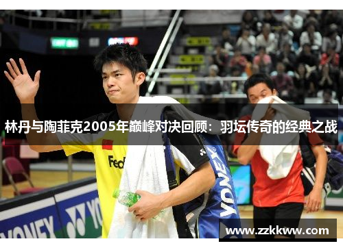 林丹与陶菲克2005年巅峰对决回顾:羽坛传奇的经典之战